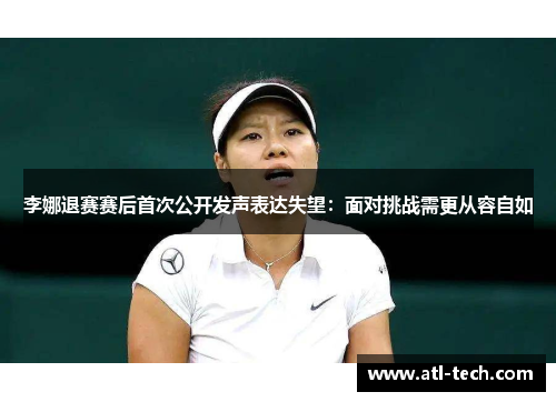 李娜退赛赛后首次公开发声表达失望：面对挑战需更从容自如